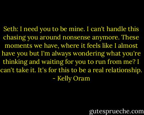 Seth: I need you to be mine. I can't handle this chasing you around nonsense anymore. These moments we have, where it feels like I almost have you but I'm always wondering what you're thinking and waiting for you to run from me? I can't take it. It's for this to be a real relationship. - Kelly Oram