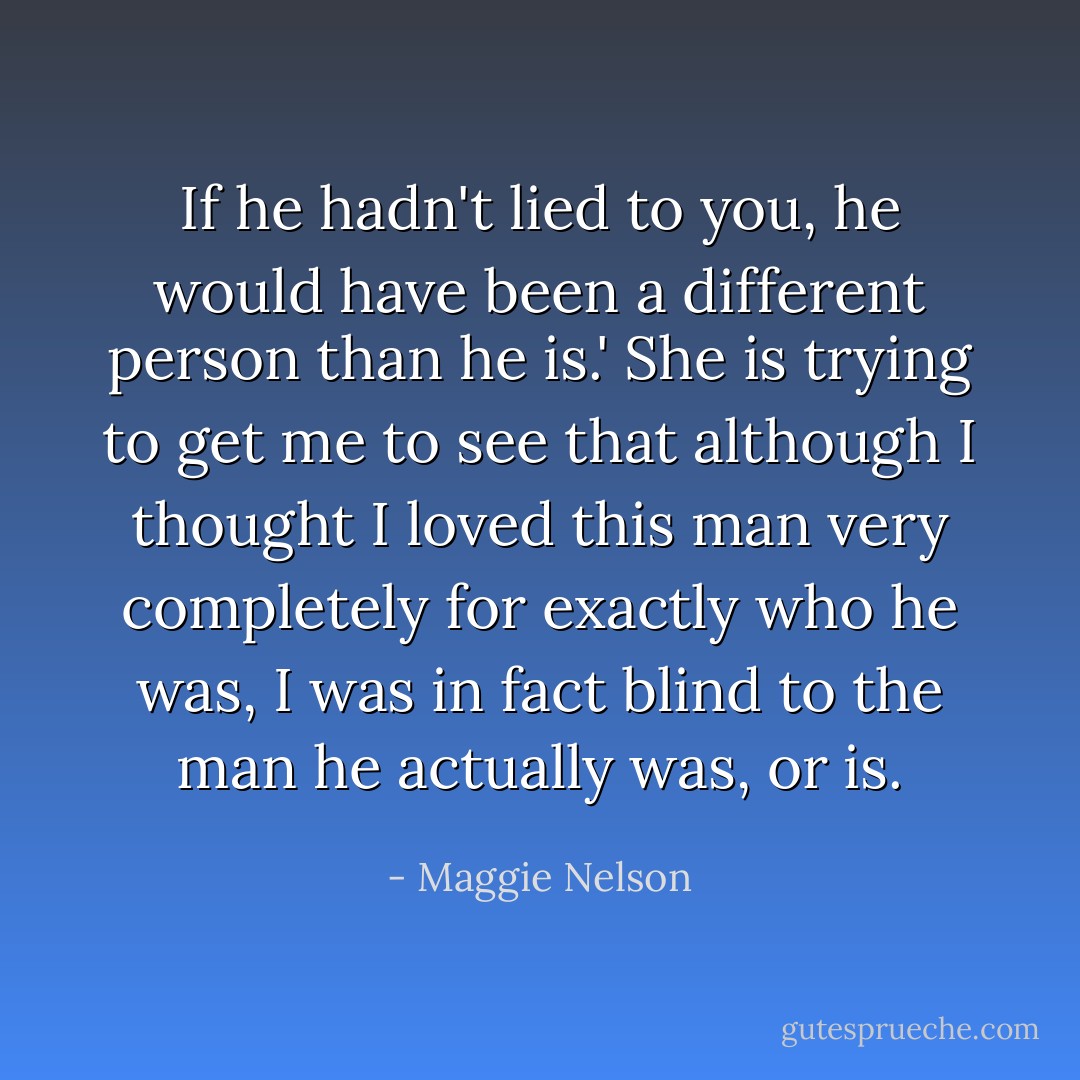 If he hadn't lied to you, he would have been a different person than he is.' She is trying to get me to see that although I thought I loved this man very completely for exactly who he was, I was in fact blind to the man he actually was, or is. - Maggie Nelson