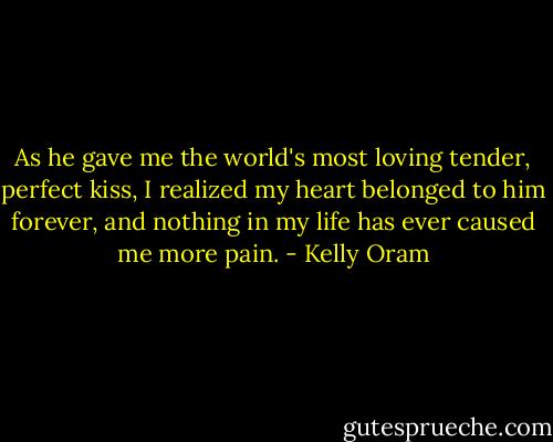 As he gave me the world's most loving tender, perfect kiss, I realized my heart belonged to him forever, and nothing in my life has ever caused me more pain. - Kelly Oram