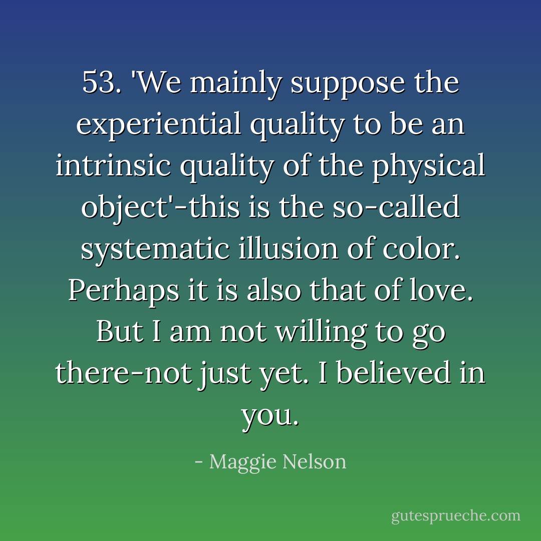 53. 'We mainly suppose the experiential quality to be an intrinsic quality of the physical object'-this is the so-called systematic illusion of color. Perhaps it is also that of love. But I am not willing to go there-not just yet. I believed in you. - Maggie Nelson