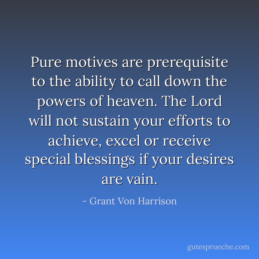 Pure motives are prerequisite to the ability to call down the powers of heaven. The Lord will not sustain your efforts to achieve, excel or receive special blessings if your desires are vain. - Grant Von Harrison