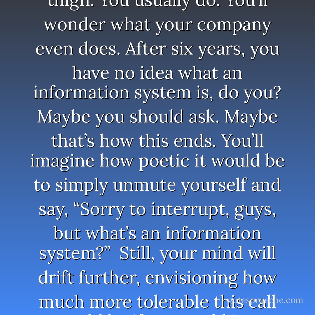 There will be others, many others. You’ll try desperately to digest a single word through the acronym-laden gibberish, while beginning to wonder what the point of all this is, and also why you didn’t feel that staple you just sent into your thigh. You usually do. You’ll wonder what your company even does. After six years, you have no idea what an information system is, do you? Maybe you should ask. Maybe that’s how this ends. You’ll imagine how poetic it would be to simply unmute yourself and say, “Sorry to interrupt, guys, but what’s an information system?”<br /><br />Still, your mind will drift further, envisioning how much more tolerable this call would be if you could just slowly masturbate during it. So you do. You masturbate during it. And it’s beautiful. Masturbating, invisible within your three-walled fortress. Invisible… invisible… practically invisible. - Colin Nissan