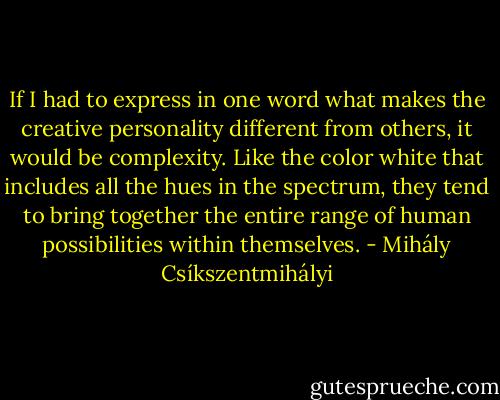 If I had to express in one word what makes the creative personality different from others, it would be complexity. Like the color white that includes all the hues in the spectrum, they tend to bring together the entire range of human possibilities within themselves. - Mihály Csíkszentmihályi
