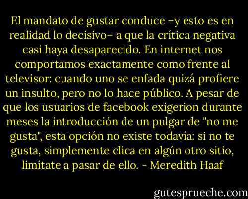 El mandato de gustar conduce –y esto es en realidad lo decisivo– a que la crítica negativa casi haya desaparecido. En internet nos comportamos exactamente como frente al televisor: cuando uno se enfada quizá profiere un insulto, pero no lo hace público. A pesar de que los usuarios de facebook exigerion durante meses la introducción de un pulgar de "no me gusta", esta opción no existe todavía: si no te gusta, simplemente clica en algún otro sitio, limítate a pasar de ello. - Meredith Haaf