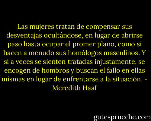 Las mujeres tratan de compensar sus desventajas ocultándose, en lugar de abrirse paso hasta ocupar el promer plano, como sí hacen a menudo sus homólogos masculinos. Y si a veces se sienten tratadas injustamente, se encogen de hombros y buscan el fallo en ellas mismas en lugar de enfrentarse a la situación. - Meredith Haaf