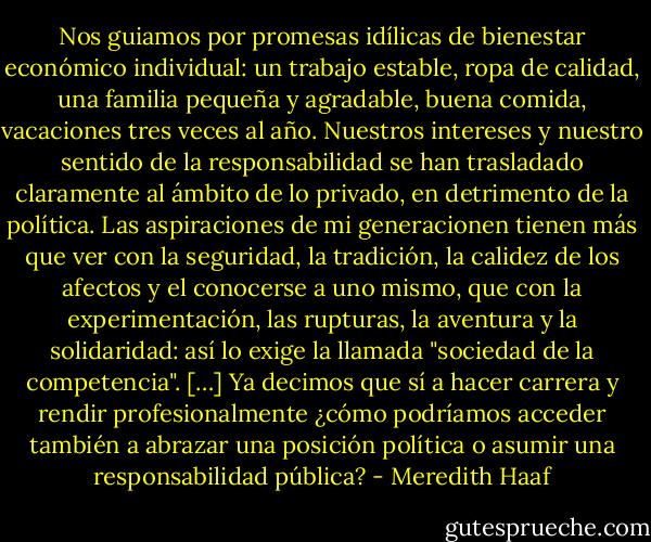 Nos guiamos por promesas idílicas de bienestar económico individual: un trabajo estable, ropa de calidad, una familia pequeña y agradable, buena comida, vacaciones tres veces al año.<br />Nuestros intereses y nuestro sentido de la responsabilidad se han trasladado claramente al ámbito de lo privado, en detrimento de la política. Las aspiraciones de mi generacionen tienen más que ver con la seguridad, la tradición, la calidez de los afectos y el conocerse a uno mismo, que con la experimentación, las rupturas, la aventura y la solidaridad: así lo exige la llamada "sociedad de la competencia". […] Ya decimos que sí a hacer carrera y rendir profesionalmente ¿cómo podríamos acceder también a abrazar una posición política o asumir una responsabilidad pública? - Meredith Haaf