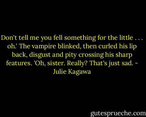 Don't tell me you fell something for the little . . . oh.' The vampire blinked, then curled his lip back, disgust and pity crossing his sharp features. 'Oh, sister. Really? That's just sad. - Julie Kagawa