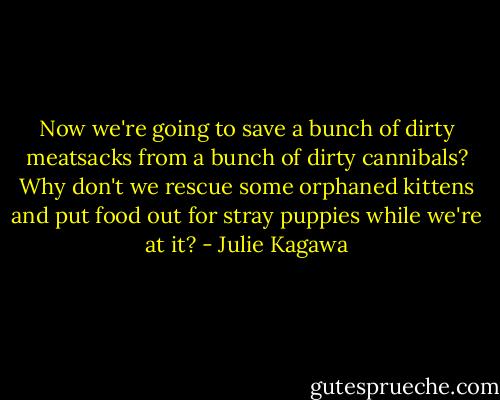 Now we're going to save a bunch of dirty meatsacks from a bunch of dirty cannibals? Why don't we rescue some orphaned kittens and put food out for stray puppies while we're at it? - Julie Kagawa