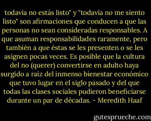 todavía no estás listo" y "todavía no me siento listo" son afirmaciones que conducen a que las personas no sean consideradas responsables. A que asuman responsabilidades raramente, pero también a que éstas se les presenten o se les asignen pocas veces.<br />Es posible que la cultura del no (querer) convertirse en adulto haya surgido a raíz del inmenso bienestar económico que tuvo lugar en el siglo pasado y del que todas las clases sociales pudieron beneficiarse durante un par de décadas. - Meredith Haaf