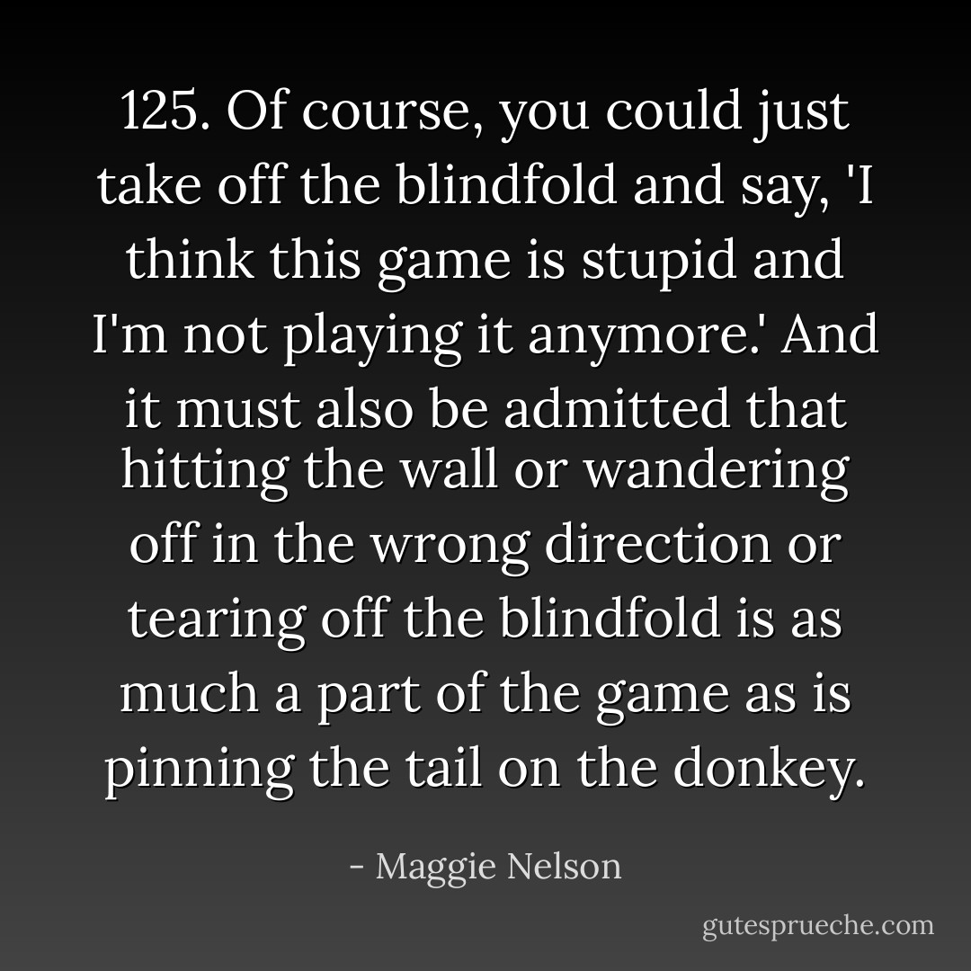 125. Of course, you could just take off the blindfold and say, 'I think this game is stupid and I'm not playing it anymore.' And it must also be admitted that hitting the wall or wandering off in the wrong direction or tearing off the blindfold is as much a part of the game as is pinning the tail on the donkey. - Maggie Nelson