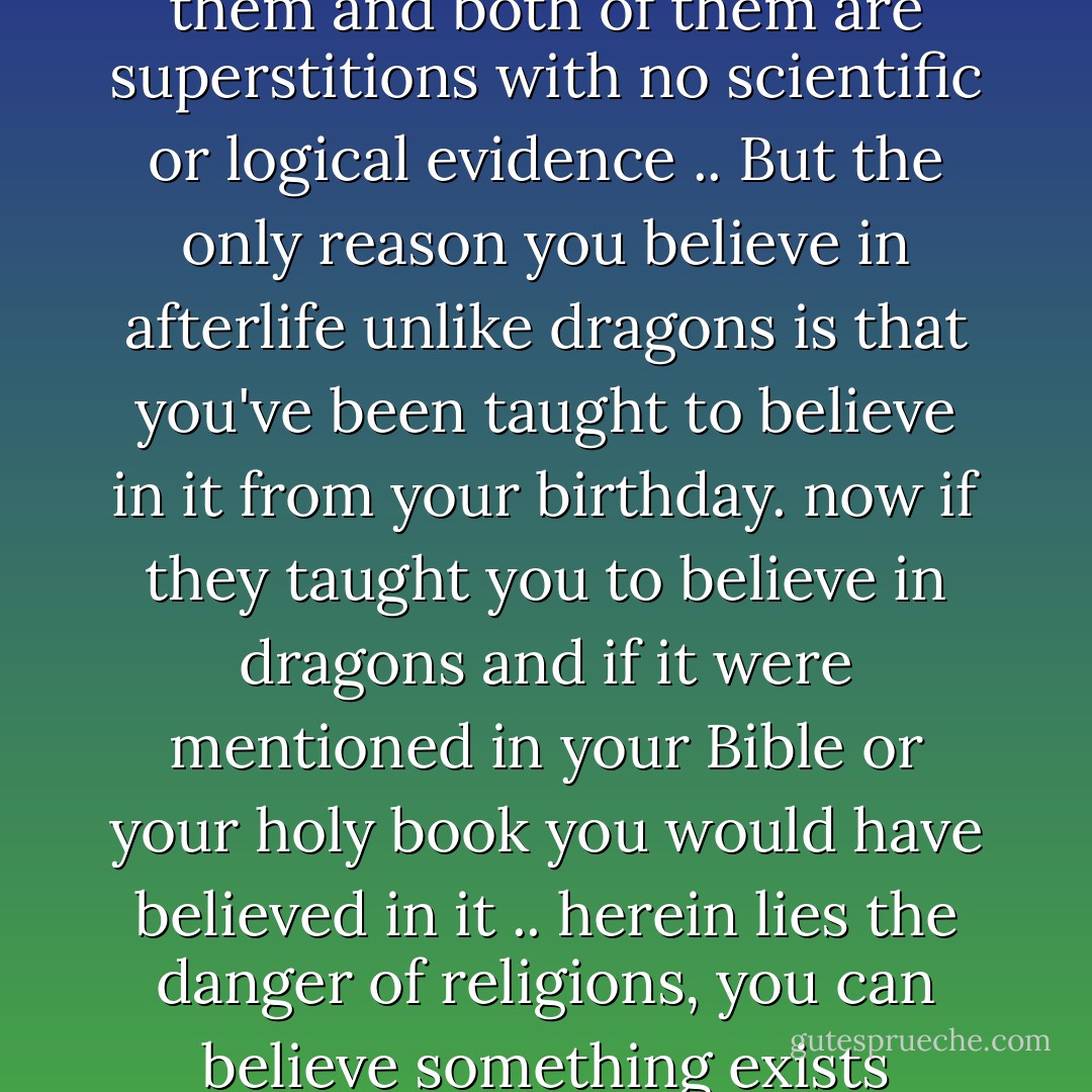 Dragons and Afterlife .. I don't see any difference between both of them, we didn't see neither the dragons nor afterlife, we just heard about them and both of them are superstitions with no scientific or logical evidence .. But the only reason you believe in afterlife unlike dragons is that you've been taught to believe in it from your birthday. now if they taught you to believe in dragons and if it were mentioned in your Bible or your holy book you would have believed in it .. herein lies the danger of religions, you can believe something exists without any evidence .. and that's why you should only follow science and let go of your religious teachings - Sherif Gaber