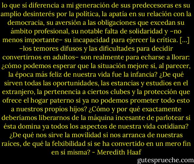 lo que sí diferencia a mi generación de sus predecesoras es su amplio desinterés por la política, la apatía en su relación con la democracia, su aversión a las obligaciones que excedan su ámbito profesional, su notable falta de solidaridad y –no menos importante– su incapacidad para ejercer la crítica. […]<br />–los temores difusos y las dificultades para decidir convertirnos en adultos– son realmente para echarse a llorar: ¿cómo podemos esperar que la situación mejore si, al parecer, la época más feliz de nuestra vida fue la infancia? ¿De qué sirven todas las oportunidades, las estancias y estudios en el extranjero, la pertenencia a ciertos clubes y la protección que ofrece el hogar paterno si ya no podemos prometer todo esto a nuestros propios hijos? ¿Cómo y por qué exactamente deberíamos liberarnos de la máquina incesante de parlotear si ésta domina ya todos los aspectos de nuestra vida cotidiana? ¿De qué nos sirve la movilidad si nos arranca de nuestras raíces, de qué la felxibilidad si se ha convertido en un mero fin en sí misma? - Meredith Haaf