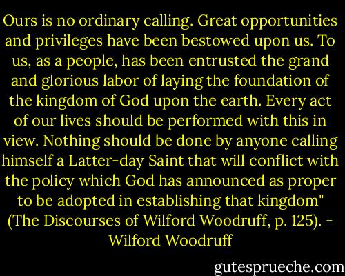 Ours is no ordinary calling. Great opportunities and privileges have been bestowed upon us. To us, as a people, has been entrusted the grand and glorious labor of laying the foundation of the kingdom of God upon the earth. Every act of our lives should be performed with this in view. Nothing should be done by anyone calling himself a Latter-day Saint that will conflict with the policy which God has announced as proper to be adopted in establishing that kingdom" (The Discourses of Wilford Woodruff, p. 125). - Wilford Woodruff