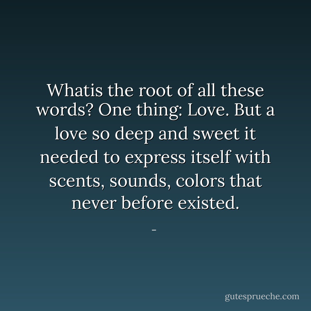 Whatis the root of all these words?<br />One thing: Love.<br />But a love so deep and sweet it needed to express itself with scents, sounds, colors that never before existed. - 