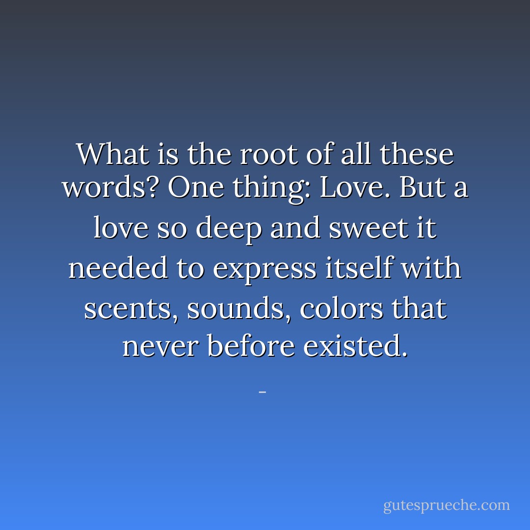 What is the root of all these words?<br />One thing: Love.<br />But a love so deep and sweet it needed to express itself with scents, sounds, colors that never before existed. - 