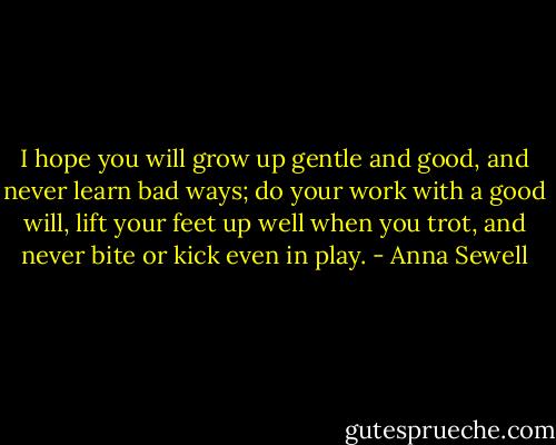 I hope you will grow up gentle and good, and never learn bad ways; do your work with a good will, lift your feet up well when you trot, and never bite or kick even in play. - Anna Sewell