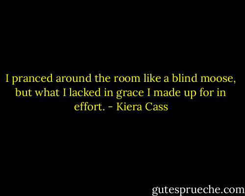 I pranced around the room like a blind moose, but what I lacked in grace I made up for in effort. - Kiera Cass