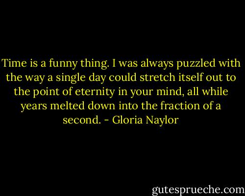 Time is a funny thing. I was always puzzled with the way a single day could stretch itself out to the point of eternity in your mind, all while years melted down into the fraction of a second. - Gloria Naylor
