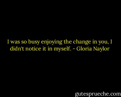 I was so busy enjoying the change in you, I didn't notice it in myself. - Gloria Naylor