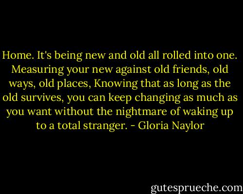 Home. It's being new and old all rolled into one. Measuring your new against old friends, old ways, old places, Knowing that as long as the old survives, you can keep changing as much as you want without the nightmare of waking up to a total stranger. - Gloria Naylor