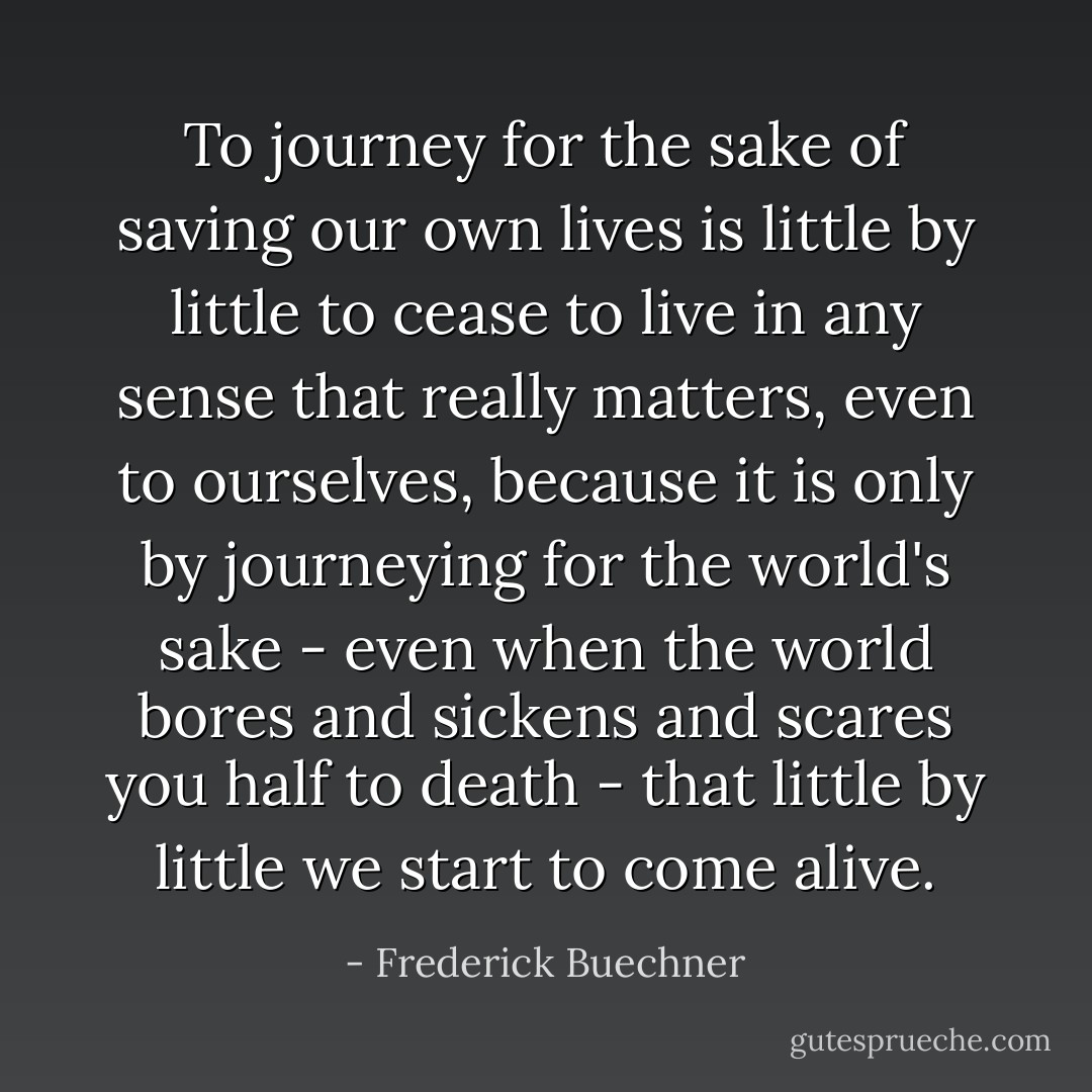 To journey for the sake of saving our own lives is little by little to cease to live in any sense that really matters, even to ourselves, because it is only by journeying for the world's sake - even when the world bores and sickens and scares you half to death - that little by little we start to come alive. - Frederick Buechner