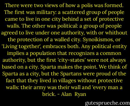 There were two views of how a polis was formed. The first was military: a scattered group of people came to live in one city behind a set of protective walls. The other was political: a group of people agreed to live under one authority, with or whithout the protection of a walled city. Synoikismos, or 'Living together', embraces both. Any political entity implies a population that recognizes a common authority, but the first 'city-states' were not always based on a city. Sparta makes the point. We think of Sparta as a city, but the Spartans were proud of the fact that they lived in villages without protective walls: their army was their wall and 'every man a brick. - Alan  Ryan
