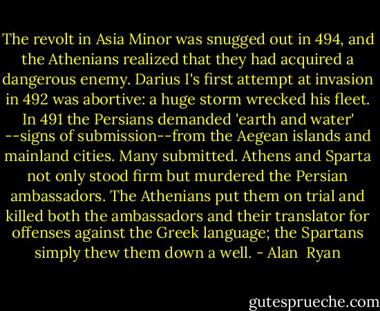 The revolt in Asia Minor was snugged out in 494, and the Athenians realized that they had acquired a dangerous enemy. Darius I's first attempt at invasion in 492 was abortive: a huge storm wrecked his fleet. In 491 the Persians demanded 'earth and water' --signs of submission--from the Aegean islands and mainland cities. Many submitted. Athens and Sparta not only stood firm but murdered the Persian ambassadors. The Athenians put them on trial and killed both the ambassadors and their translator for offenses against the Greek language; the Spartans simply thew them down a well. - Alan  Ryan