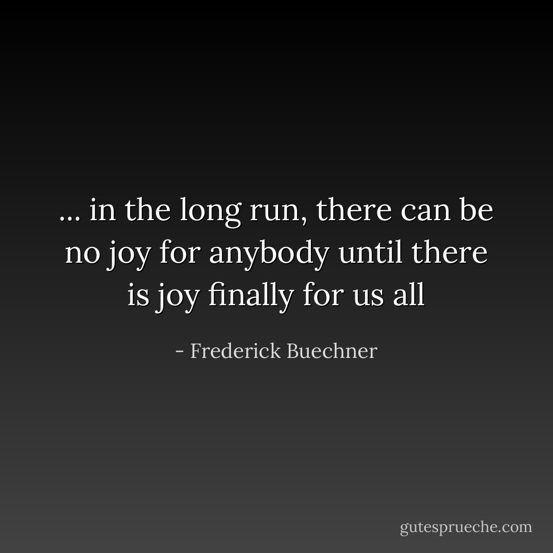 ... in the long run, there can be no joy for anybody until there is joy finally for us all - Frederick Buechner