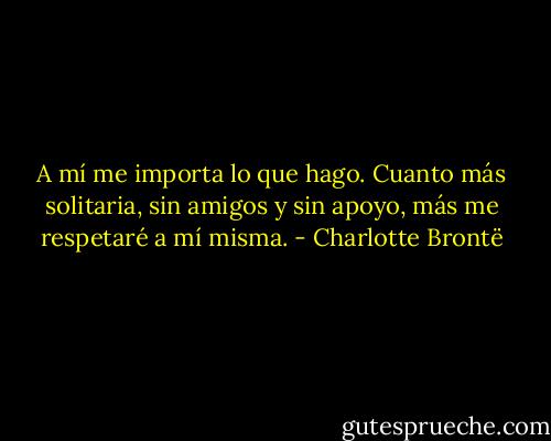 A mí me importa lo que hago. Cuanto más solitaria, sin amigos y sin apoyo, más me respetaré a mí misma. - Charlotte Brontë
