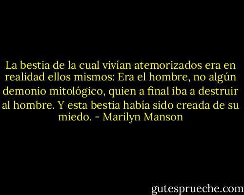 La bestia de la cual vivían atemorizados era en realidad ellos mismos: Era el hombre, no algún demonio mitológico, quien a final iba a destruir al hombre. Y esta bestia había sido creada de su miedo. - Marilyn Manson