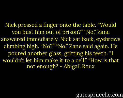 Nick pressed a finger onto the table. “Would you bust him out of prison?”<br />“No,” Zane answered immediately.<br />Nick sat back, eyebrows climbing high. “No?”<br />“No,” Zane said again. He poured another glass, gritting his teeth. “I wouldn’t let him make it to a cell.”<br />“How is that not enough? - Abigail Roux