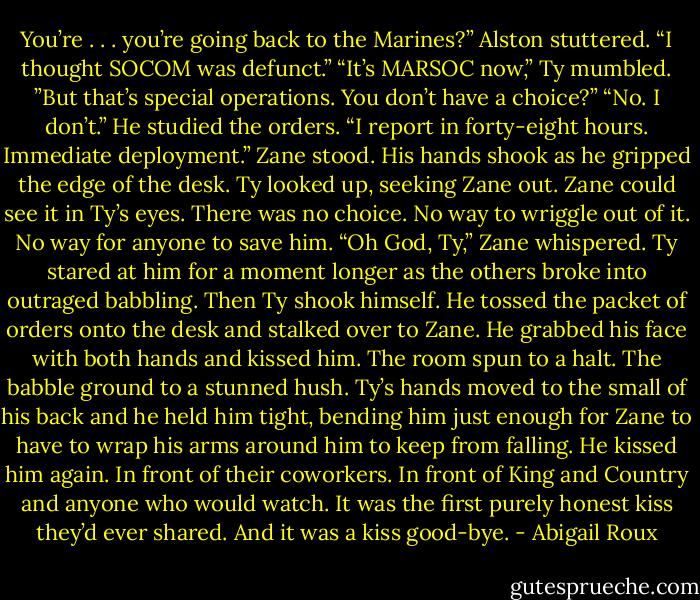 You’re . . . you’re going back to the Marines?” Alston stuttered. “I thought SOCOM was defunct.”<br />“It’s MARSOC now,” Ty mumbled.<br />”But that’s special operations. You don’t have a choice?”<br />“No. I don’t.” He studied the orders. “I report in forty-eight hours. Immediate deployment.”<br />Zane stood. His hands shook as he gripped the edge of the desk. Ty looked up, seeking Zane out. Zane could see it in Ty’s eyes. There was no choice. No way to wriggle out of it. No way for anyone to save him.<br />“Oh God, Ty,” Zane whispered.<br />Ty stared at him for a moment longer as the others broke into outraged babbling. Then Ty shook himself. He tossed the packet of orders onto the desk and stalked over to Zane.<br />He grabbed his face with both hands and kissed him.<br />The room spun to a halt. The babble ground to a stunned hush.<br />Ty’s hands moved to the small of his back and he held him tight, bending him just enough for Zane to have to wrap his arms around him to keep from falling. He kissed him again. In front of their coworkers. In front of King and Country and anyone who would watch. It was the first purely honest kiss they’d ever shared.<br />And it was a kiss good-bye. - Abigail Roux
