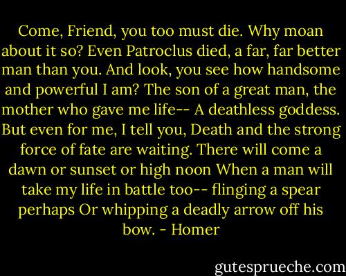 Come, Friend, you too must die. Why moan about it so?<br />Even Patroclus died, a far, far better man than you.<br />And look, you see how handsome and powerful I am?<br />The son of a great man, the mother who gave me life--<br />A deathless goddess. But even for me, I tell you,<br />Death and the strong force of fate are waiting.<br />There will come a dawn or sunset or high noon<br />When a man will take my life in battle too--<br />flinging a spear perhaps<br />Or whipping a deadly arrow off his bow. - Homer