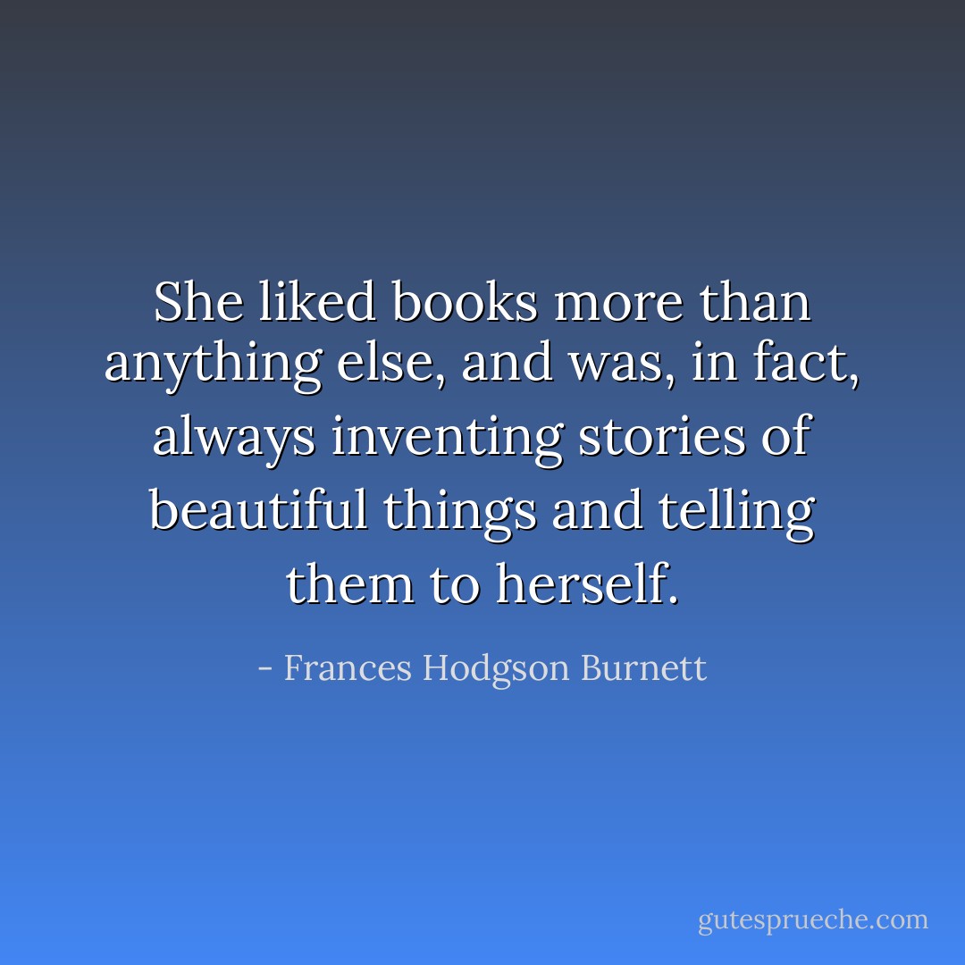 She liked books more than anything else, and was, in fact, always inventing stories of beautiful things and telling them to herself. - Frances Hodgson Burnett