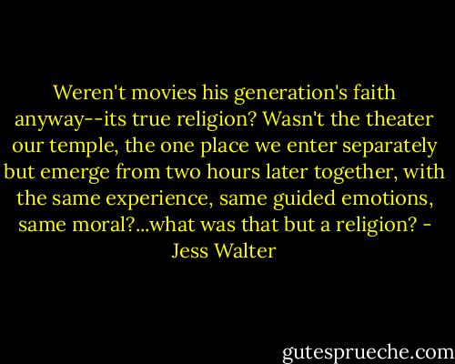 Weren't movies his generation's faith anyway--its true religion? Wasn't the theater our temple, the one place we enter separately but emerge from two hours later together, with the same experience, same guided emotions, same moral?...what was that but a religion? - Jess Walter