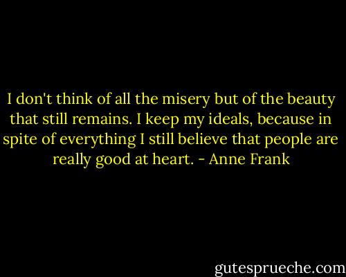 I don't think of all the misery but of the beauty that still remains. I keep my ideals, because in spite of everything I still believe that people are really good at heart. - Anne Frank
