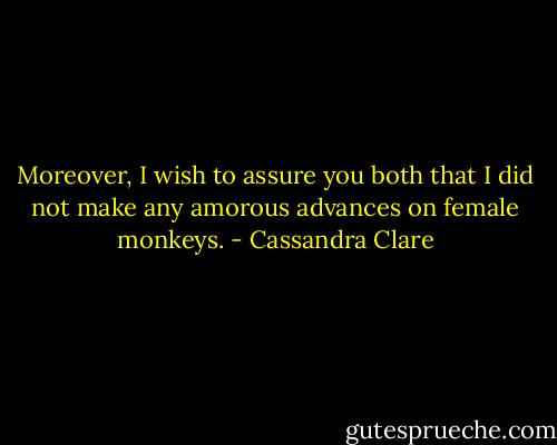 Moreover, I wish to assure you both that I did not make any amorous advances on female monkeys. - Cassandra Clare
