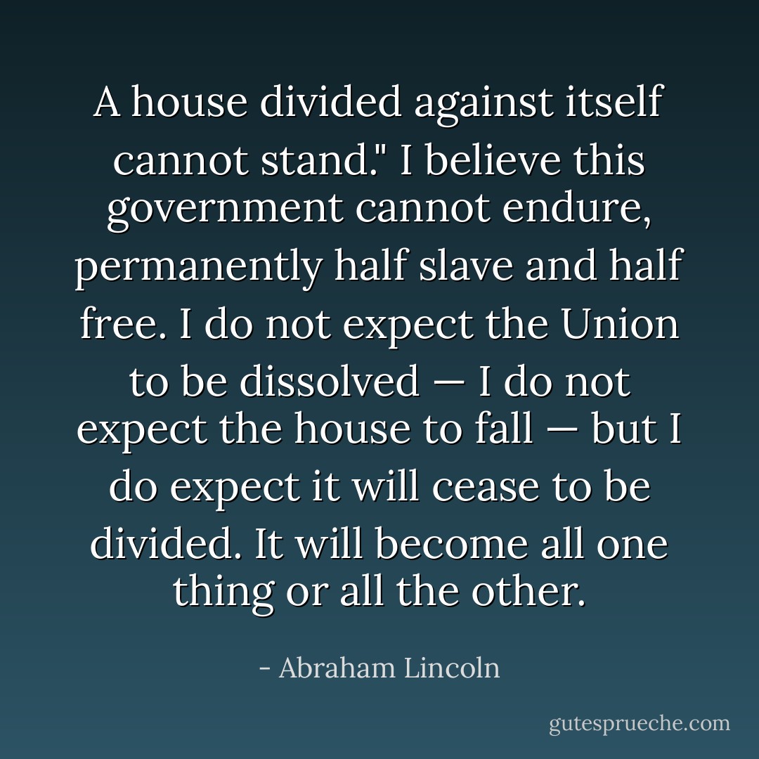 A house divided against itself cannot stand." I believe this government cannot endure, permanently half slave and half free. I do not expect the Union to be dissolved — I do not expect the house to fall — but I do expect it will cease to be divided. It will become all one thing or all the other. - Abraham Lincoln