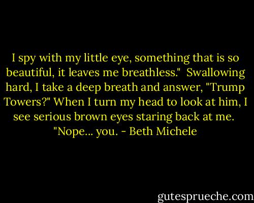 I spy with my little eye, something that is so beautiful, it leaves me breathless."<br /><br />Swallowing hard, I take a deep breath and answer, "Trump Towers?" When I turn my head to look at him, I see serious brown eyes staring back at me.<br /><br />"Nope... you. - Beth Michele