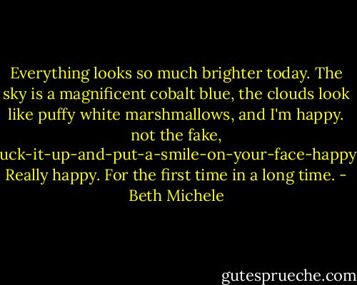 Everything looks so much brighter today. The sky is a magnificent cobalt blue, the clouds look like puffy white marshmallows, and I'm happy. not the fake, suck-it-up-and-put-a-smile-on-your-face-happy. Really happy. For the first time in a long time. - Beth Michele