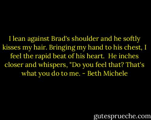 I lean against Brad's shoulder and he softly kisses my hair. Bringing my hand to his chest, I feel the rapid beat of his heart.<br /><br />He inches closer and whispers, "Do you feel that? That's what you do to me. - Beth Michele