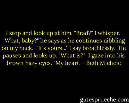 I stop and look up at him. "Brad?" I whisper.<br /><br />"What, baby?" he says as he continues nibbling on my neck.<br /><br />"It's yours..." I say breathlessly.<br /><br />He pauses and looks up. "What is?"<br /><br />I gaze into his brown hazy eyes. "My heart. - Beth Michele