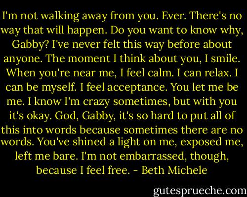 I'm not walking away from you. Ever. There's no way that will happen. Do you want to know why, Gabby? I've never felt this way before about anyone. The moment I think about you, I smile. When you're near me, I feel calm. I can relax. I can be myself. I feel acceptance. You let me be me. I know I'm crazy sometimes, but with you it's okay. God, Gabby, it's so hard to put all of this into words because sometimes there are no words. You've shined a light on me, exposed me, left me bare. I'm not embarrassed, though, because I feel free. - Beth Michele