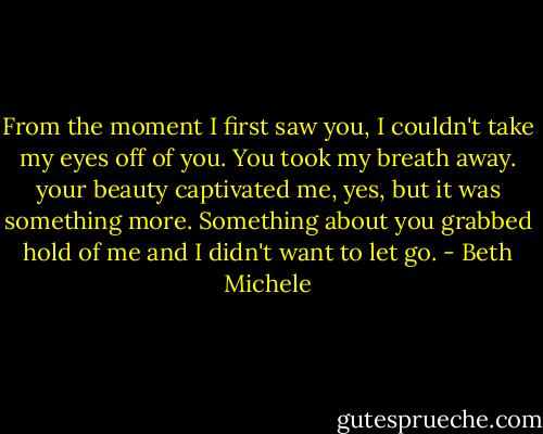 From the moment I first saw you, I couldn't take my eyes off of you. You took my breath away. your beauty captivated me, yes, but it was something more. Something about you grabbed hold of me and I didn't want to let go. - Beth Michele