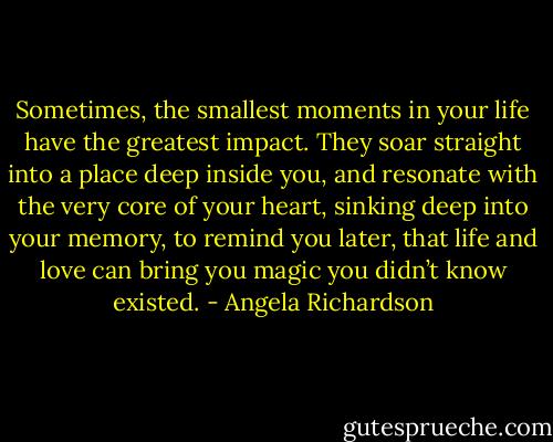 Sometimes, the smallest moments in your life have the greatest impact. They soar straight into a place deep inside you, and resonate with the very core of your heart, sinking deep into your memory, to remind you later, that life and love can bring you magic you didn’t know existed. - Angela Richardson
