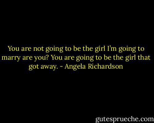 You are not going to be the girl I’m going to marry are you? You are going to be the girl that got away. - Angela Richardson
