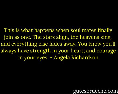 This is what happens when soul mates finally join as one. The stars align, the heavens sing, and everything else fades away. You know you’ll always have strength in your heart, and courage in your eyes. - Angela Richardson