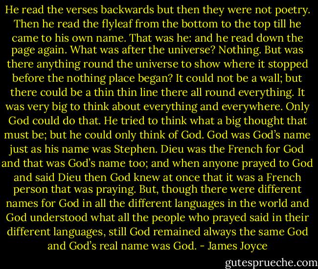 He read the verses backwards but then they were not poetry. Then he read the flyleaf from the bottom to the top till he came to his own name. That was he: and he read down the page again. What was after the universe? Nothing. But was there anything round the universe to show where it stopped before the nothing place began? It could not be a wall; but there could be a thin thin line there all round everything. It was very big to think about everything and everywhere. Only God could do that. He tried to think what a big thought that must be; but he could only think of God. God was God’s name just as his name was Stephen. Dieu was the French for God and that was God’s name too; and when anyone prayed to God and said Dieu then God knew at once that it was a French person that was praying. But, though there were different names for God in all the different languages in the world and God understood what all the people who prayed said in their different languages, still God remained always the same God and God’s real name was God. - James Joyce