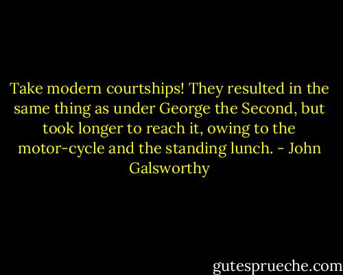 Take modern courtships! They resulted in the same thing as under George the Second, but took longer to reach it, owing to the motor-cycle and the standing lunch. - John Galsworthy