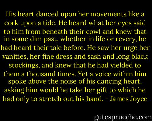 His heart danced upon her movements like a cork upon a tide. He heard what her eyes said to him from beneath their cowl and knew that in some dim past, whether in life or revery, he had heard their tale before. He saw her urge her vanities, her fine dress and sash and long black stockings, and knew that he had yielded to them a thousand times. Yet a voice within him spoke above the noise of his dancing heart, asking him would he take her gift to which he had only to stretch out his hand. - James Joyce